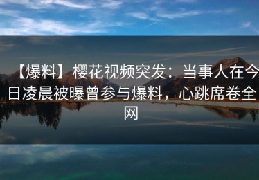 【爆料】樱花视频突发：当事人在今日凌晨被曝曾参与爆料，心跳席卷全网