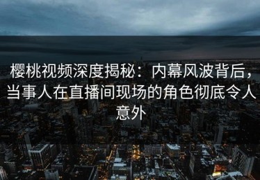 樱桃视频深度揭秘：内幕风波背后，当事人在直播间现场的角色彻底令人意外
