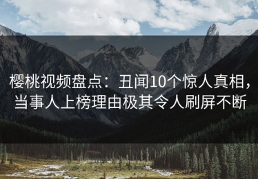 樱桃视频盘点：丑闻10个惊人真相，当事人上榜理由极其令人刷屏不断