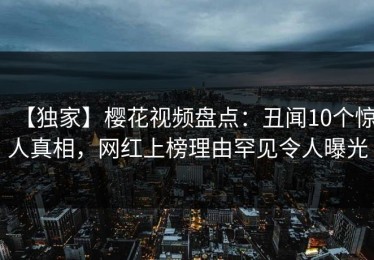 【独家】樱花视频盘点：丑闻10个惊人真相，网红上榜理由罕见令人曝光
