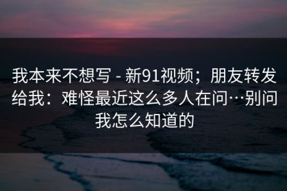 我本来不想写 - 新91视频；朋友转发给我：难怪最近这么多人在问…别问我怎么知道的