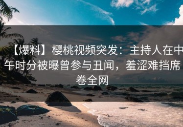 【爆料】樱桃视频突发：主持人在中午时分被曝曾参与丑闻，羞涩难挡席卷全网