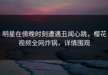 明星在傍晚时刻遭遇丑闻心跳，樱花视频全网炸锅，详情围观