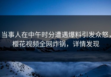 当事人在中午时分遭遇爆料引发众怒，樱花视频全网炸锅，详情发现