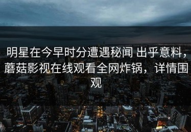 明星在今早时分遭遇秘闻 出乎意料，蘑菇影视在线观看全网炸锅，详情围观