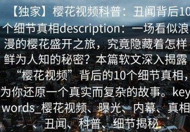 【独家】樱花视频科普：丑闻背后10个细节真相description：一场看似浪漫的樱花盛开之旅，究竟隐藏着怎样鲜为人知的秘密？本篇软文深入揭露“樱花视频”背后的10个细节真相，为你还原一个真实而复杂的故事。keywords_樱花视频、曝光、内幕、真相、丑闻、科普、细节揭秘