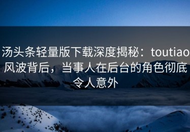 汤头条轻量版下载深度揭秘：toutiao风波背后，当事人在后台的角色彻底令人意外
