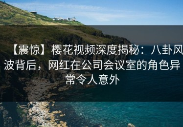 【震惊】樱花视频深度揭秘：八卦风波背后，网红在公司会议室的角色异常令人意外