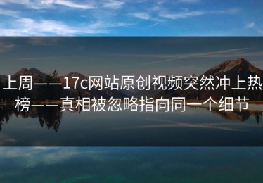 上周——17c网站原创视频突然冲上热榜——真相被忽略指向同一个细节
