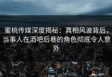 蜜桃传媒深度揭秘：真相风波背后，当事人在酒吧后巷的角色彻底令人意外