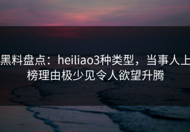黑料盘点：heiliao3种类型，当事人上榜理由极少见令人欲望升腾