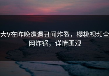 大V在昨晚遭遇丑闻炸裂，樱桃视频全网炸锅，详情围观