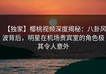 【独家】樱桃视频深度揭秘：八卦风波背后，明星在机场贵宾室的角色极其令人意外
