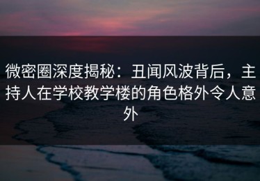 微密圈深度揭秘：丑闻风波背后，主持人在学校教学楼的角色格外令人意外