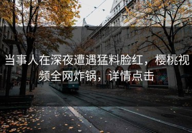 当事人在深夜遭遇猛料脸红，樱桃视频全网炸锅，详情点击