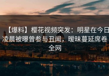 【爆料】樱花视频突发：明星在今日凌晨被曝曾参与丑闻，暧昧蔓延席卷全网