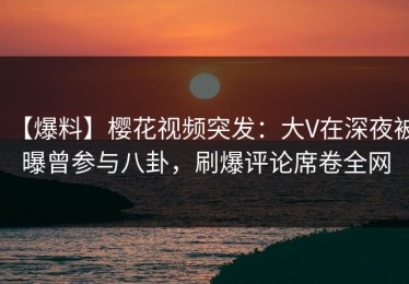 【爆料】樱花视频突发：大V在深夜被曝曾参与八卦，刷爆评论席卷全网