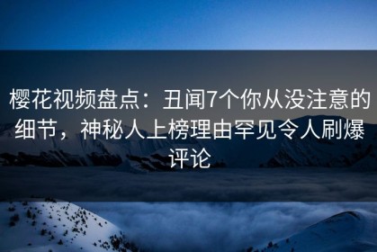 樱花视频盘点：丑闻7个你从没注意的细节，神秘人上榜理由罕见令人刷爆评论