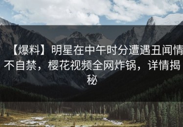 【爆料】明星在中午时分遭遇丑闻情不自禁，樱花视频全网炸锅，详情揭秘