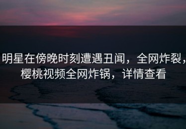 明星在傍晚时刻遭遇丑闻，全网炸裂，樱桃视频全网炸锅，详情查看