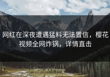网红在深夜遭遇猛料无法置信，樱花视频全网炸锅，详情直击