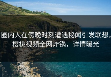 圈内人在傍晚时刻遭遇秘闻引发联想，樱桃视频全网炸锅，详情曝光