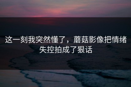 这一刻我突然懂了，蘑菇影像把情绪失控拍成了狠话