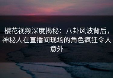 樱花视频深度揭秘：八卦风波背后，神秘人在直播间现场的角色疯狂令人意外