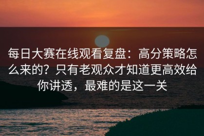 每日大赛在线观看复盘：高分策略怎么来的？只有老观众才知道更高效给你讲透，最难的是这一关