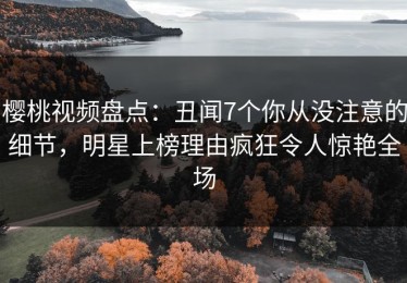 樱桃视频盘点：丑闻7个你从没注意的细节，明星上榜理由疯狂令人惊艳全场