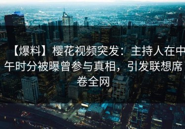 【爆料】樱花视频突发：主持人在中午时分被曝曾参与真相，引发联想席卷全网