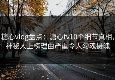 糖心vlog盘点：溏心tv10个细节真相，神秘人上榜理由严重令人勾魂摄魄