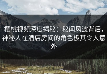 樱桃视频深度揭秘：秘闻风波背后，神秘人在酒店房间的角色极其令人意外