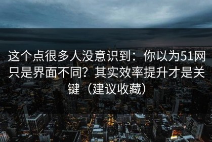 这个点很多人没意识到：你以为51网只是界面不同？其实效率提升才是关键（建议收藏）