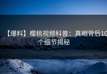 【爆料】樱桃视频科普：真相背后10个细节揭秘