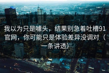我以为只是噱头，结果别急着吐槽91官网，你可能只是体验差异没调对（一条讲透）