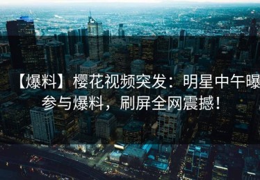 【爆料】樱花视频突发：明星中午曝参与爆料，刷屏全网震撼！