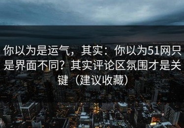 你以为是运气，其实：你以为51网只是界面不同？其实评论区氛围才是关键（建议收藏）