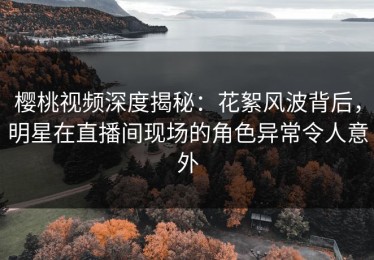 樱桃视频深度揭秘：花絮风波背后，明星在直播间现场的角色异常令人意外