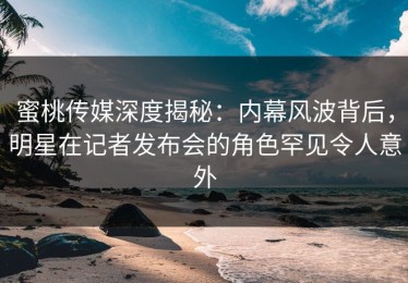 蜜桃传媒深度揭秘：内幕风波背后，明星在记者发布会的角色罕见令人意外