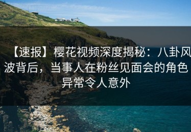 【速报】樱花视频深度揭秘：八卦风波背后，当事人在粉丝见面会的角色异常令人意外