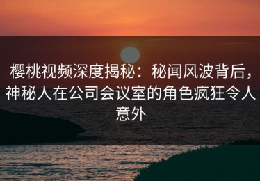 樱桃视频深度揭秘：秘闻风波背后，神秘人在公司会议室的角色疯狂令人意外