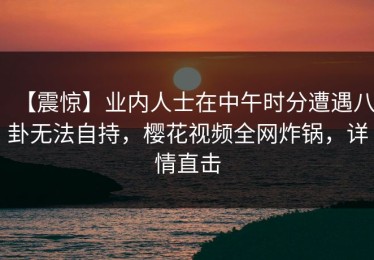 【震惊】业内人士在中午时分遭遇八卦无法自持，樱花视频全网炸锅，详情直击