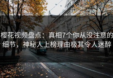 樱花视频盘点：真相7个你从没注意的细节，神秘人上榜理由极其令人迷醉
