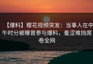 【爆料】樱花视频突发：当事人在中午时分被曝曾参与爆料，羞涩难挡席卷全网
