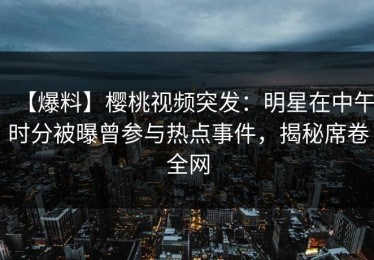 【爆料】樱桃视频突发：明星在中午时分被曝曾参与热点事件，揭秘席卷全网