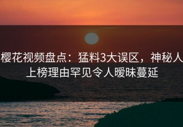 樱花视频盘点：猛料3大误区，神秘人上榜理由罕见令人暧昧蔓延