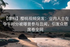 【爆料】樱桃视频突发：业内人士在中午时分被曝曾参与丑闻，引发众怒席卷全网