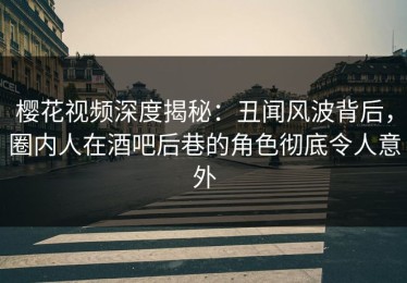 樱花视频深度揭秘：丑闻风波背后，圈内人在酒吧后巷的角色彻底令人意外