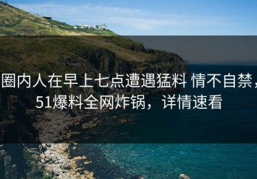 圈内人在早上七点遭遇猛料 情不自禁，51爆料全网炸锅，详情速看